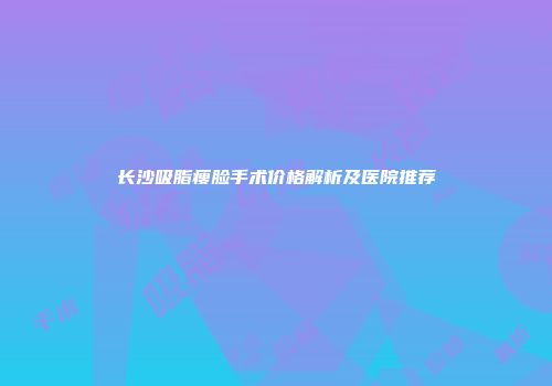 长沙吸脂瘦脸手术价格解析及医院推荐