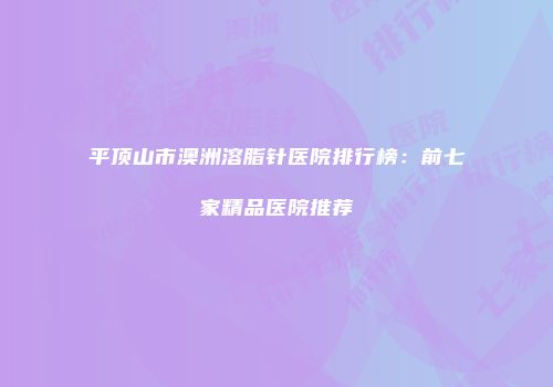 平顶山市澳洲溶脂针医院排行榜：前七家精品医院推荐