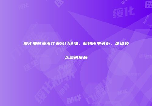 绥化那样美医疗美容门诊部：郑轶医生领衔，精湛技艺赢得信赖