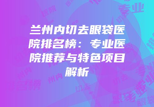 兰州内切去眼袋医院排名榜：专业医院推荐与特色项目解析