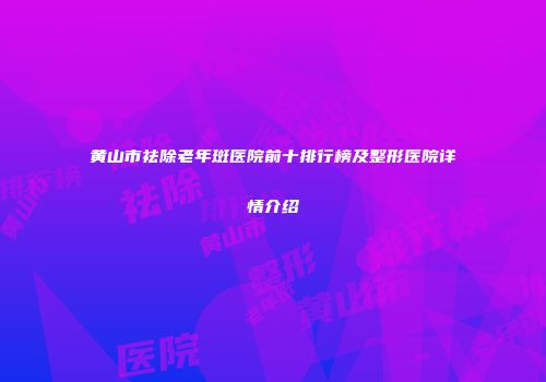 黄山市祛除老年斑医院前十排行榜及整形医院详情介绍