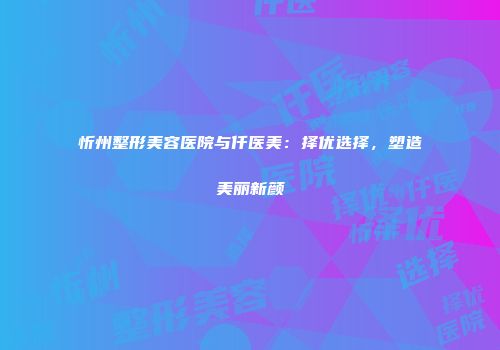 忻州整形美容医院与仟医美：择优选择，塑造美丽新颜
