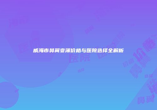 威海市鼻翼变薄价格与医院选择全解析