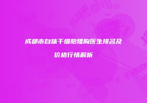 成都市自体干细胞隆胸医生排名及价格行情解析