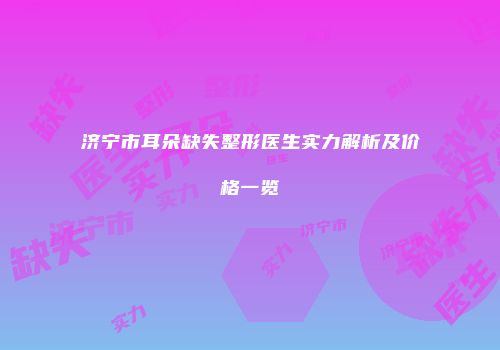 济宁市耳朵缺失整形医生实力解析及价格一览