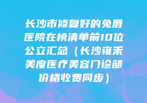 长沙市修复好的兔唇医院在榜清单前10位公立汇总（长沙雍禾美度医疗美容门诊部价格收费同步）