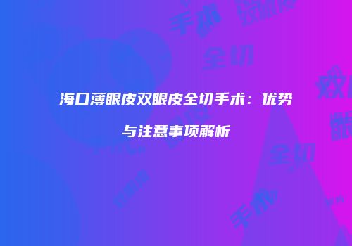 海口薄眼皮双眼皮全切手术：优势与注意事项解析