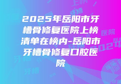 2025年岳阳市牙槽骨修复医院上榜清单在榜内-岳阳市牙槽骨修复口腔医院