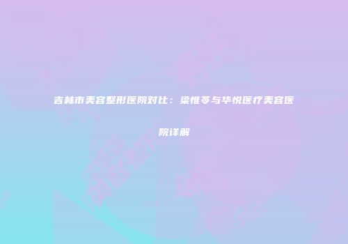 吉林市美容整形医院对比：梁惟苓与华悦医疗美容医院详解