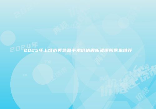 2025年上饶市再造耳手术价格解析及医院医生推荐