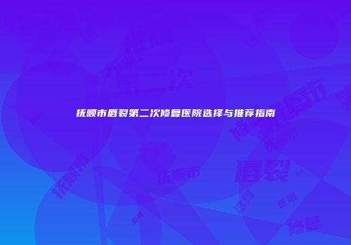 抚顺市唇裂第二次修复医院选择与推荐指南
