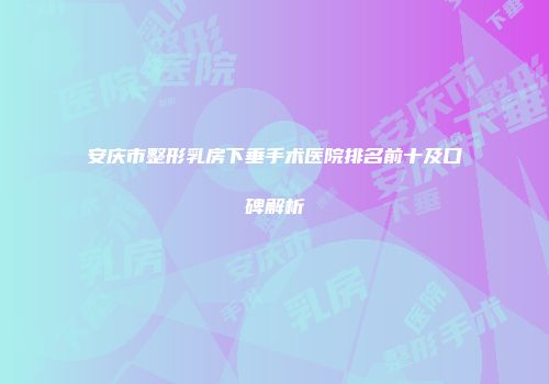 安庆市整形乳房下垂手术医院排名前十及口碑解析