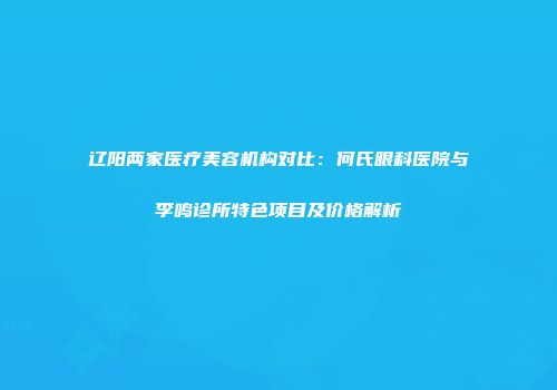 辽阳两家医疗美容机构对比：何氏眼科医院与李鸣诊所特色项目及价格解析