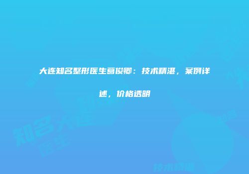 大连知名整形医生葛俊卿：技术精湛，案例详述，价格透明