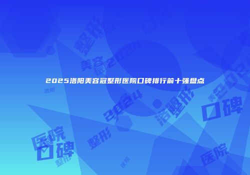 2025洛阳美容冠整形医院口碑排行前十强盘点