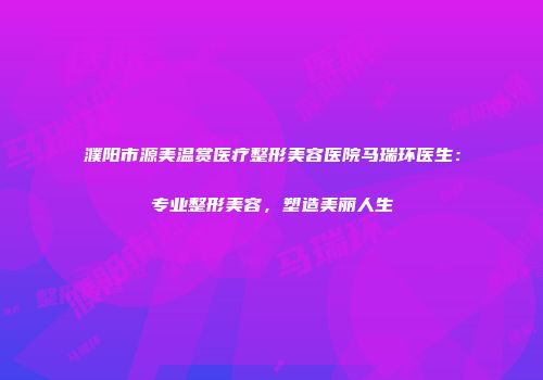 濮阳市源美温赏医疗整形美容医院马瑞环医生：专业整形美容，塑造美丽人生