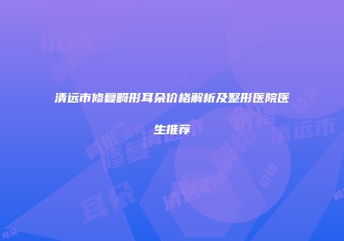 清远市修复畸形耳朵价格解析及整形医院医生推荐