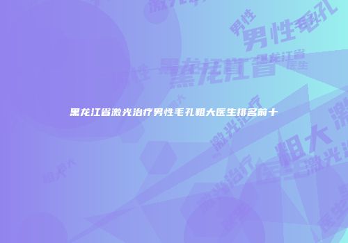 黑龙江省激光治疗男性毛孔粗大医生排名前十