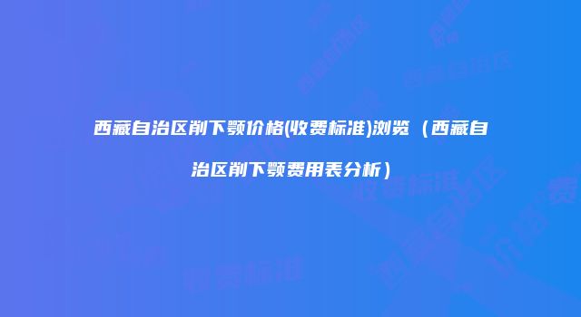西藏自治区削下颚价格(收费标准)浏览（西藏自治区削下颚费用表分析）