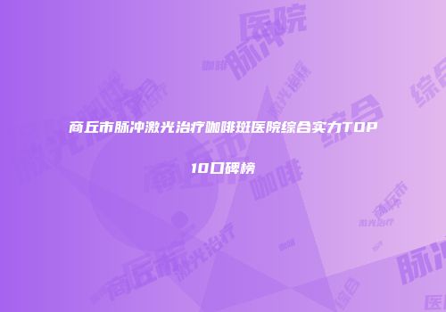 商丘市脉冲激光治疗咖啡斑医院综合实力TOP10口碑榜