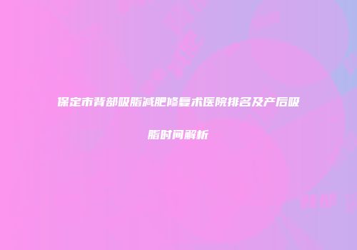 保定市背部吸脂减肥修复术医院排名及产后吸脂时间解析