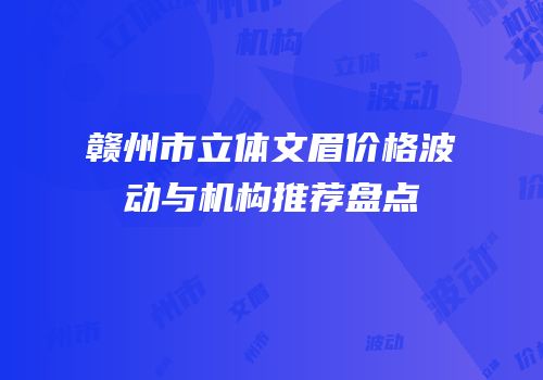 赣州市立体文眉价格波动与机构推荐盘点