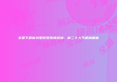 全国下颌前突整形医院排名榜：前二十人气机构解析