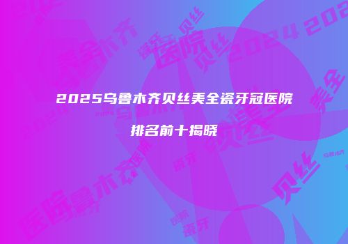 2025乌鲁木齐贝丝美全瓷牙冠医院排名前十揭晓