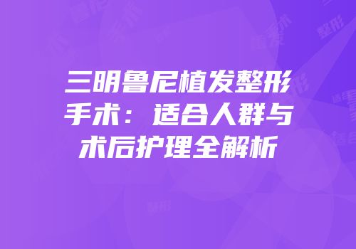 三明鲁尼植发整形手术：适合人群与术后护理全解析