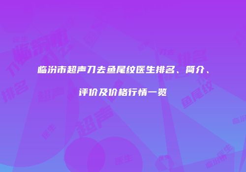 临汾市超声刀去鱼尾纹医生排名、简介、评价及价格行情一览