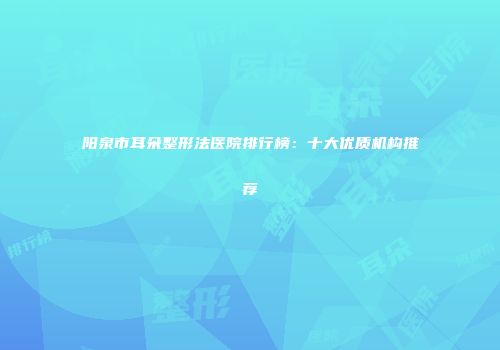 阳泉市耳朵整形法医院排行榜：十大优质机构推荐