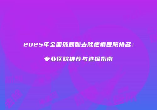 2025年全国玻尿酸去除疤痕医院排名：专业医院推荐与选择指南