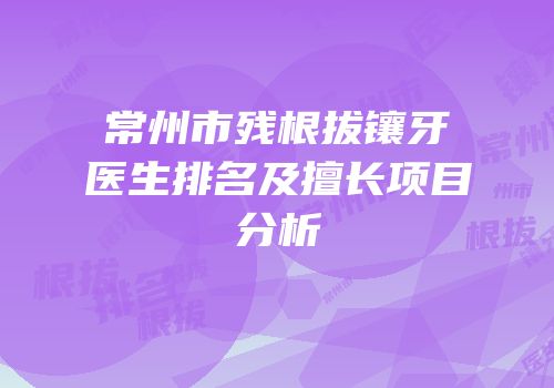 常州市残根拔镶牙医生排名及擅长项目分析