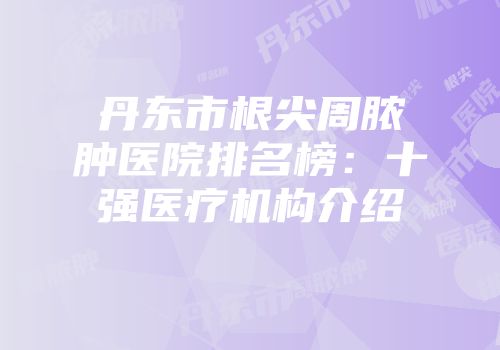 丹东市根尖周脓肿医院排名榜：十强医疗机构介绍