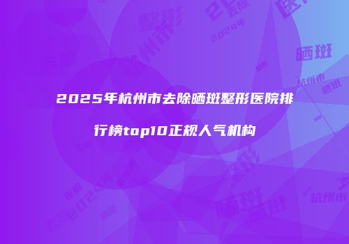 2025年杭州市去除晒斑整形医院排行榜top10正规人气机构