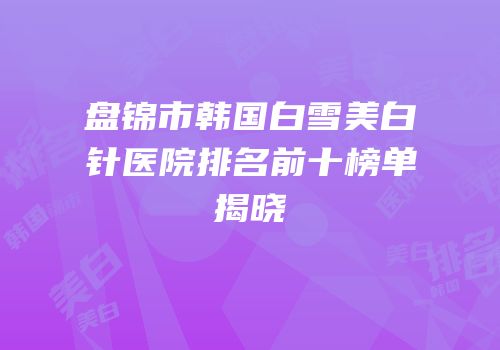 盘锦市韩国白雪美白针医院排名前十榜单揭晓