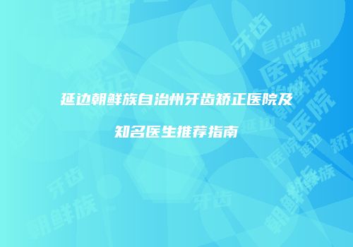 延边朝鲜族自治州牙齿矫正医院及知名医生推荐指南