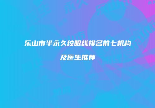 乐山市半永久纹眼线排名前七机构及医生推荐