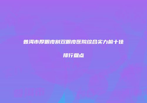 普洱市厚眼皮割双眼皮医院综合实力前十佳排行盘点