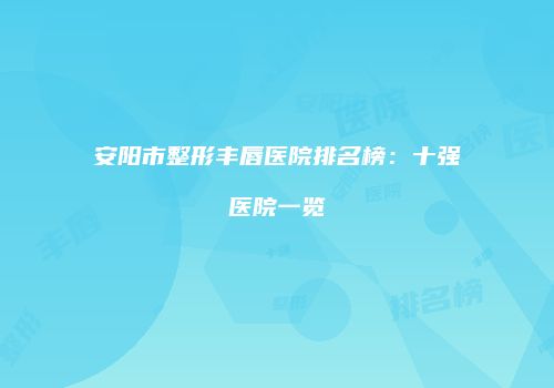 安阳市整形丰唇医院排名榜：十强医院一览