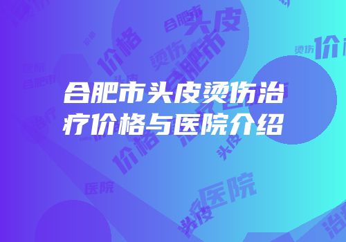 合肥市头皮烫伤治疗价格与医院介绍