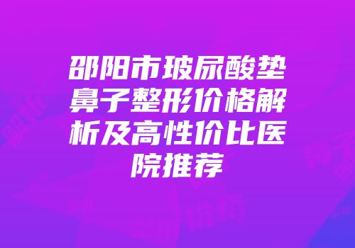 邵阳市玻尿酸垫鼻子整形价格解析及高性价比医院推荐