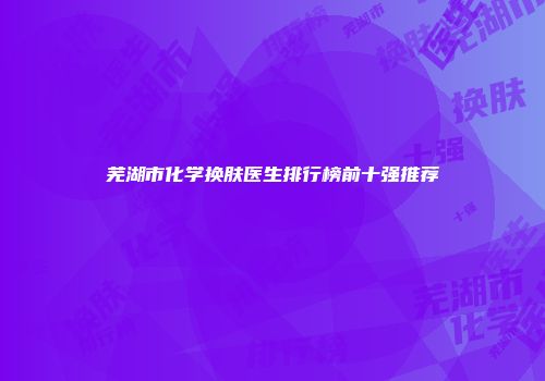 芜湖市化学换肤医生排行榜前十强推荐