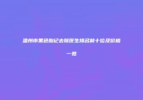 温州市黑色胎记去除医生排名前十位及价格一览