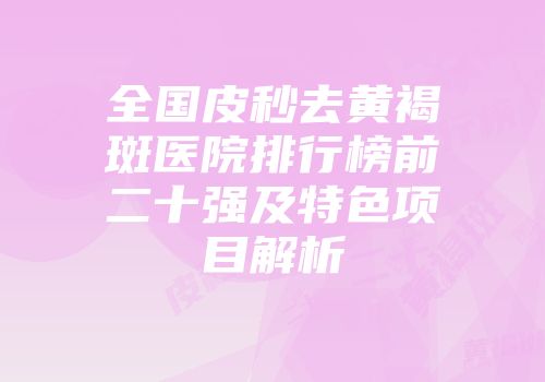 全国皮秒去黄褐斑医院排行榜前二十强及特色项目解析