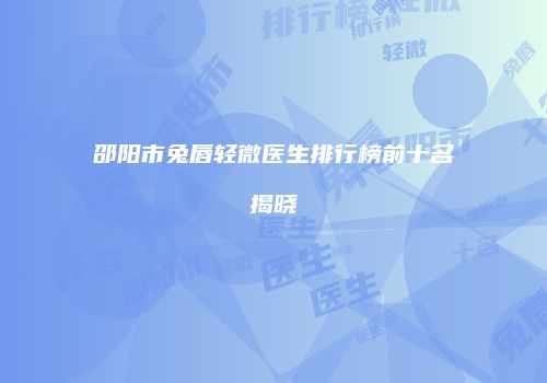 邵阳市兔唇轻微医生排行榜前十名揭晓