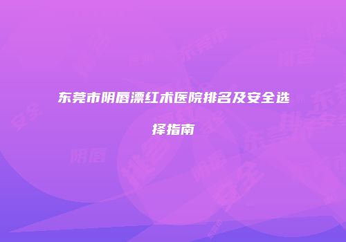 东莞市阴唇漂红术医院排名及安全选择指南