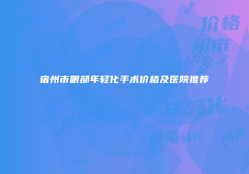 宿州市眼部年轻化手术价格及医院推荐