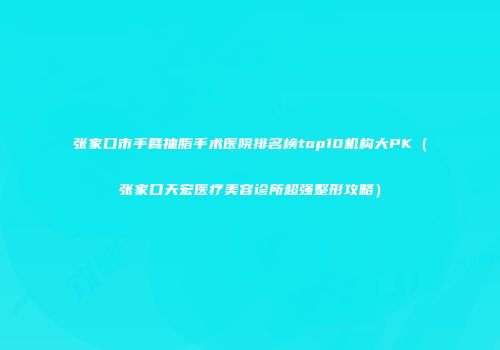 张家口市手臂抽脂手术医院排名榜top10机构大PK（张家口天宏医疗美容诊所超强整形攻略）