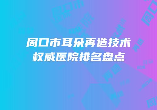周口市耳朵再造技术权威医院排名盘点
